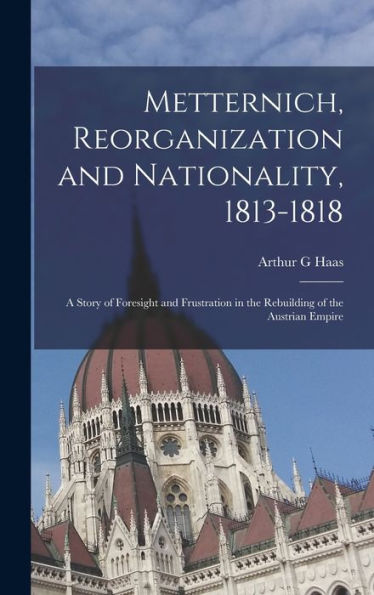 Metternich, Reorganization And Nationality, 1813-1818; A Story Of Foresight And Frustration In The Rebuilding Of The Austrian Empire