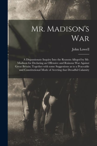Mr. Madison'S War [Microform]: A Dispassionate Inquiry Into The Reasons Alleged By Mr. Madison For Declaring An Offensive And Ruinous War Against ... And Constitutional Mode Of Averting That...