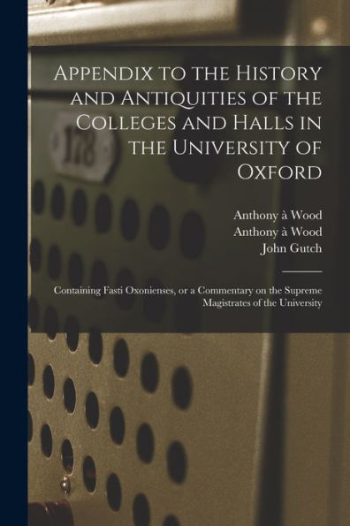 Appendix To The History And Antiquities Of The Colleges And Halls In The University Of Oxford: Containing Fasti Oxonienses, Or A Commentary On The Supreme Magistrates Of The University