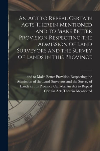 An Act To Repeal Certain Acts Therein Mentioned And To Make Better Provision Respecting The Admission Of Land Surveyors And The Survey Of Lands In This Province [Microform]