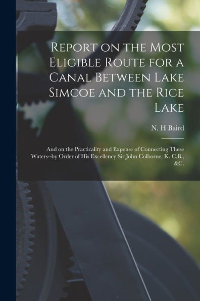 Report On The Most Eligible Route For A Canal Between Lake Simcoe And The Rice Lake [Microform]: And On The Practicality And Expense Of Connecting ... Excellency Sir John Colborne, K. C.B., &C.