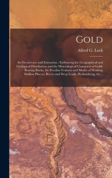 Gold: Its Occurrence And Extraction [Microform]: Embracing The Geographical And Geological Distribution And The Mineralogical Characters Of ... Shallow Placers, Rivers And Deep Leads, ...