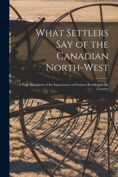What Settlers Say Of The Canadian North-West [Microform]: A Plain Statement Of The Experiences Of Farmers Residing In The Country
