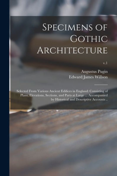 Specimens Of Gothic Architecture; Selected From Various Ancient Edifices In England: Consisting Of Plans, Elevations, Sections, And Parts At Large ... ... Historical And Descriptive Accounts ..; V.1