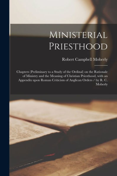 Ministerial Priesthood: Chapters (Preliminary To A Study Of The Ordinal) On The Rationale Of Ministry And The Meaning Of Christian Priesthood, With An ... Of Anglican Orders / By R. C. Moberly