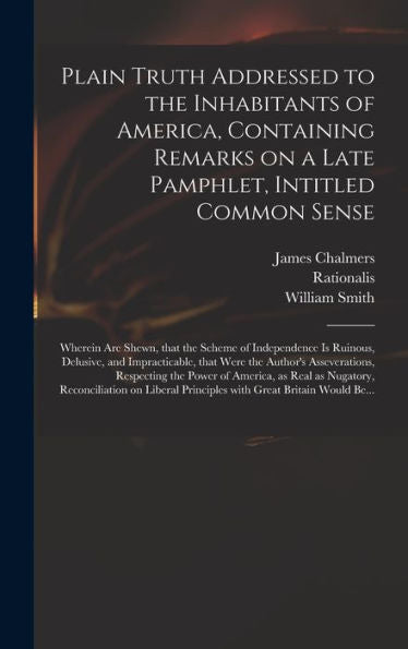 Plain Truth Addressed To The Inhabitants Of America, Containing Remarks On A Late Pamphlet, Intitled Common Sense: Wherein Are Shewn, That The Scheme ... That Were The Author'S Asseverations, ...