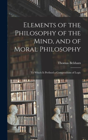 Elements Of The Philosophy Of The Mind, And Of Moral Philosophy: To Which Is Prefixed A Compendium Of Logic