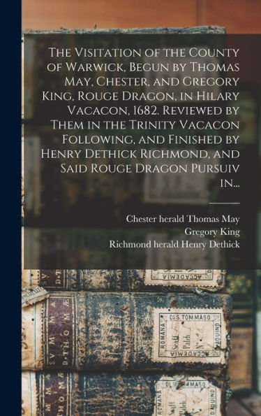 The Visitation Of The County Of Warwick, Begun By Thomas May, Chester, And Gregory King, Rouge Dragon, In Hilary Vacacon, 1682. Reviewed By Them In ... Richmond, And Said Rouge Dragon Pursuiv In...