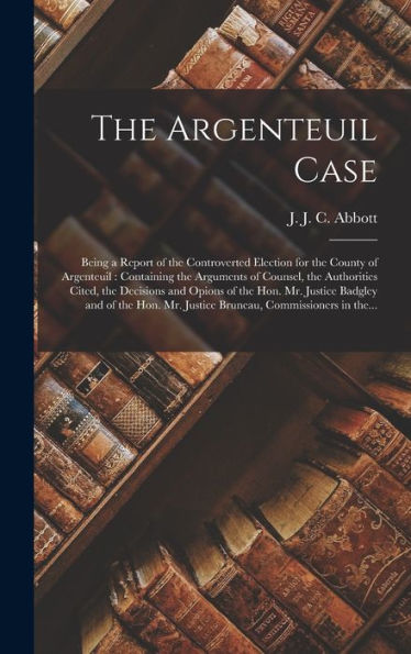 The Argenteuil Case [Microform]: Being A Report Of The Controverted Election For The County Of Argenteuil: Containing The Arguments Of Counsel, The ... Mr. Justice Badgley And Of The Hon. Mr....