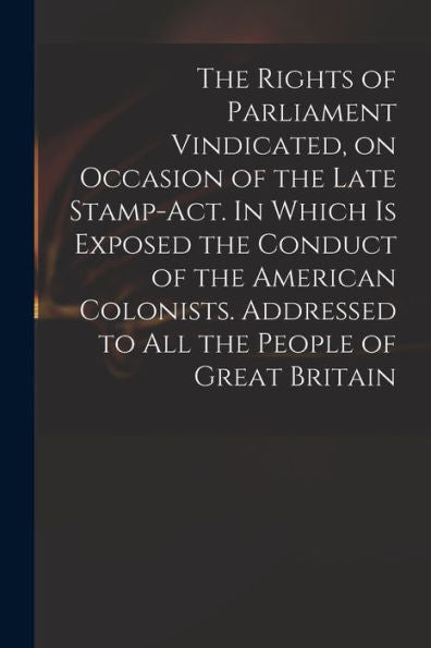 The Rights Of Parliament Vindicated, On Occasion Of The Late Stamp-Act. In Which Is Exposed The Conduct Of The American Colonists. Addressed To All The People Of Great Britain