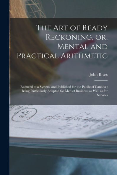 The Art Of Ready Reckoning, Or, Mental And Practical Arithmetic [Microform]: Reduced To A System, And Published For The Public Of Canada; Being ... For Men Of Business, As Well As For Schools