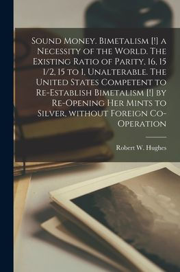Sound Money. Bimetalism [!] A Necessity Of The World. The Existing Ratio Of Parity, 16, 15 1/2, 15 To 1, Unalterable. The United States Competent To ... Mints To Silver, Without Foreign Co-Operation