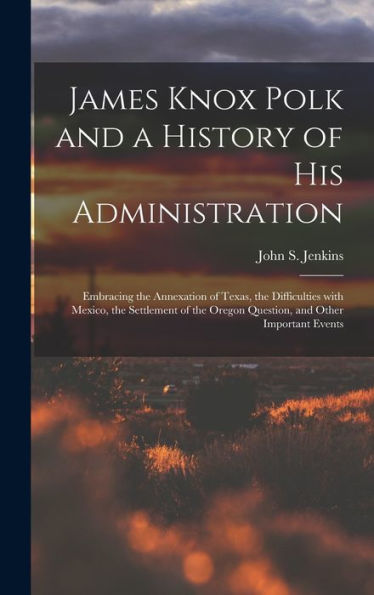 James Knox Polk And A History Of His Administration [Microform]: Embracing The Annexation Of Texas, The Difficulties With Mexico, The Settlement Of The Oregon Question, And Other Important Events