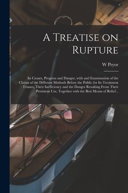 A Treatise On Rupture: Its Causes, Progress And Danger, With And Examination Of The Claims Of The Different Methods Before The Public For Its ... Their Persistent Use, Together With The...