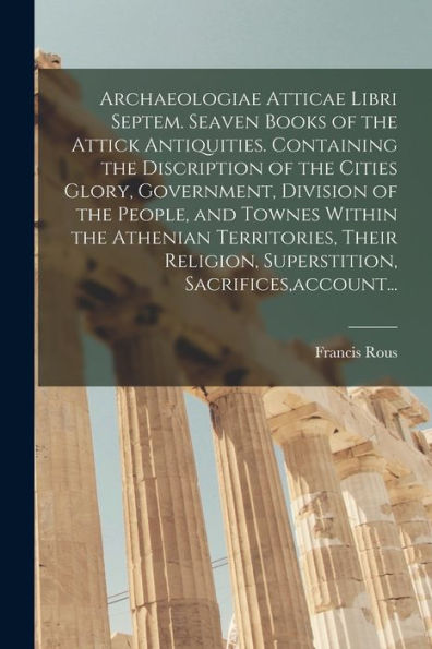 Archaeologiae Atticae Libri Septem. Seaven Books Of The Attick Antiquities. Containing The Discription Of The Cities Glory, Government, Division Of ... Superstition, Sacrifices, Account...