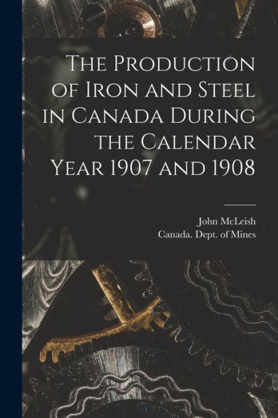 The Production Of Iron And Steel In Canada During The Calendar Year 1907 And 1908 [Microform]