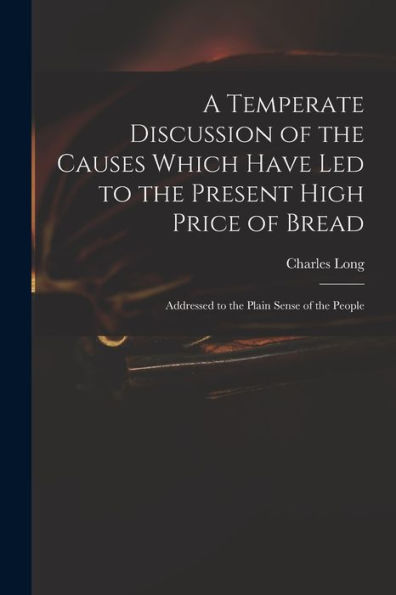 A Temperate Discussion Of The Causes Which Have Led To The Present High Price Of Bread: Addressed To The Plain Sense Of The People