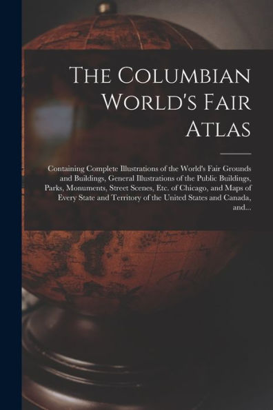 The Columbian World'S Fair Atlas: Containing Complete Illustrations Of The World'S Fair Grounds And Buildings, General Illustrations Of The Public ... And Maps Of Every State And Territory Of...