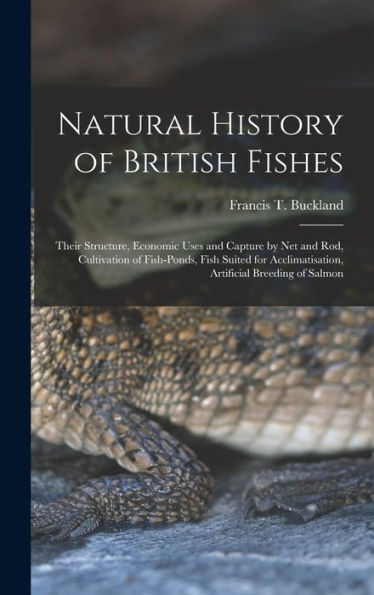 Natural History Of British Fishes; Their Structure, Economic Uses And Capture By Net And Rod, Cultivation Of Fish-Ponds, Fish Suited For Acclimatisation, Artificial Breeding Of Salmon