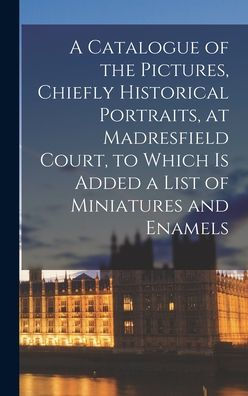A Catalogue Of The Pictures, Chiefly Historical Portraits, At Madresfield Court, To Which Is Added A List Of Miniatures And Enamels