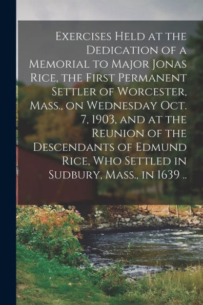 Exercises Held At The Dedication Of A Memorial To Major Jonas Rice, The First Permanent Settler Of Worcester, Mass., On Wednesday Oct. 7, 1903, And At ... Who Settled In Sudbury, Mass., In 1639 ..