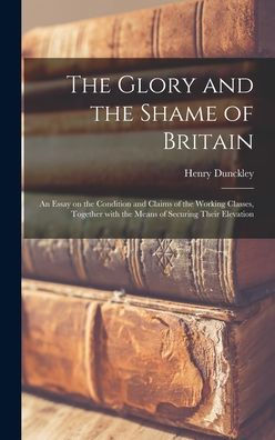The Glory And The Shame Of Britain: An Essay On The Condition And Claims Of The Working Classes, Together With The Means Of Securing Their Elevation