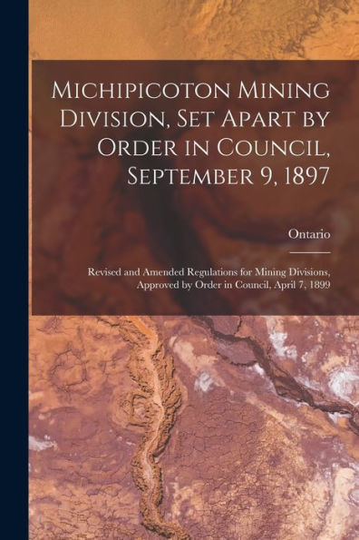 Michipicoton Mining Division, Set Apart By Order In Council, September 9, 1897 [Microform]: Revised And Amended Regulations For Mining Divisions, Approved By Order In Council, April 7, 1899