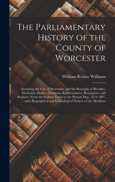 The Parliamentary History Of The County Of Worcester: Including The City Of Worcester, And The Boroughs Of Bewdley, Droitwich, Dudley, Evesham, ... Times To The Present Day, 1213-1897, With...