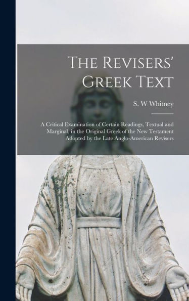 The Revisers' Greek Text: A Critical Examination Of Certain Readings, Textual And Marginal, In The Original Greek Of The New Testament Adopted By The Late Anglo-American Revisers