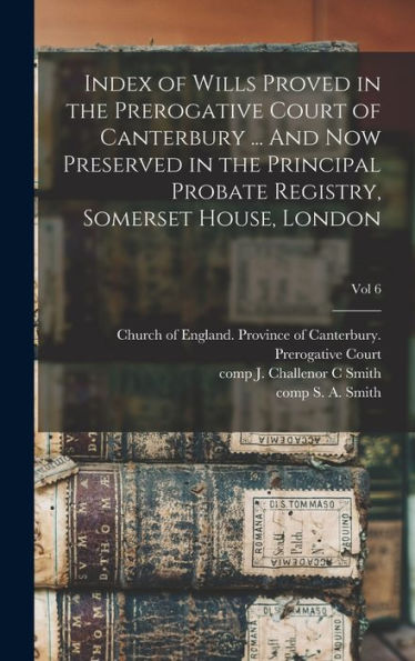 Index Of Wills Proved In The Prerogative Court Of Canterbury ... And Now Preserved In The Principal Probate Registry, Somerset House, London; Vol 6