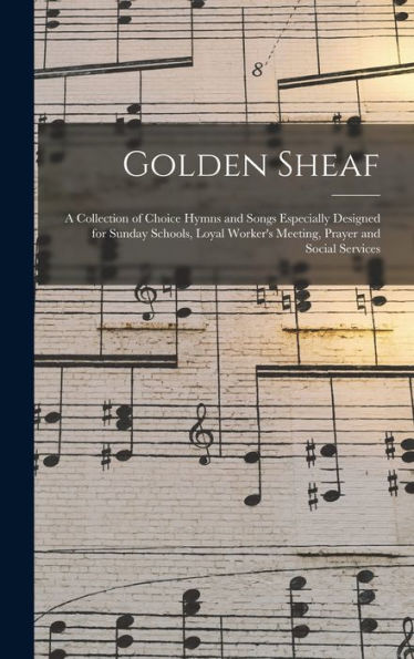 Golden Sheaf: A Collection Of Choice Hymns And Songs Especially Designed For Sunday Schools, Loyal Worker'S Meeting, Prayer And Social Services