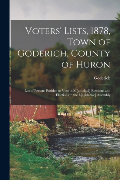 Voters' Lists, 1878, Town Of Goderich, County Of Huron [Microform]: List Of Persons Entitled To Vote At M[Unicipal] Elections And Elections To The L[Egislative] Assembly