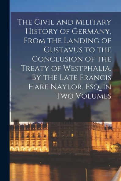The Civil And Military History Of Germany, From The Landing Of Gustavus To The Conclusion Of The Treaty Of Westphalia. By The Late Francis Hare Naylor, Esq. In Two Volumes