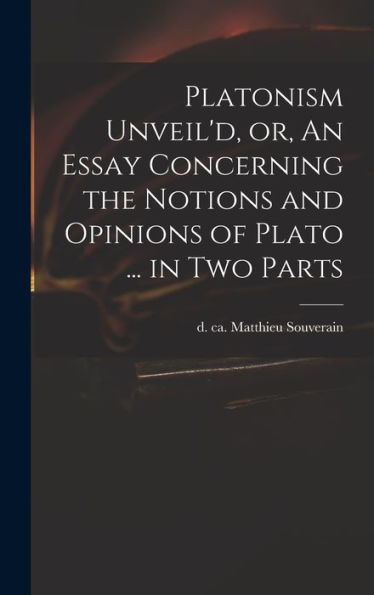 Platonism Unveil'D, Or, An Essay Concerning The Notions And Opinions Of Plato ... In Two Parts