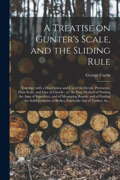 A Treatise On Gunter'S Scale, And The Sliding Rule: Together With A Description And Use Of The Sector, Protractor, Plain Scale, And Line Of Chords: ... Of Measuring Boards, And Of Finding The...