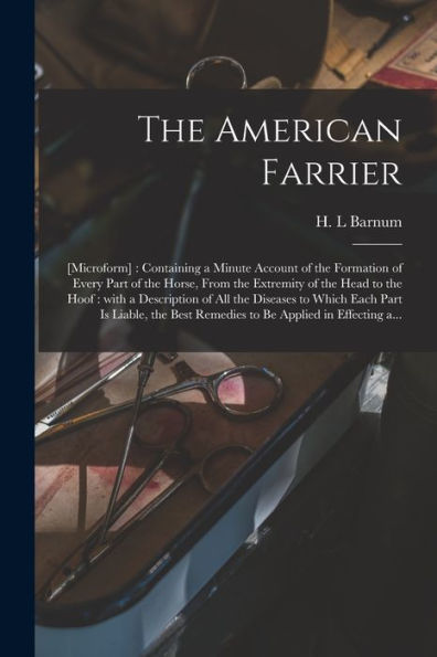 The American Farrier: [Microform]: Containing A Minute Account Of The Formation Of Every Part Of The Horse, From The Extremity Of The Head To The ... Part Is Liable, The Best Remedies To Be...