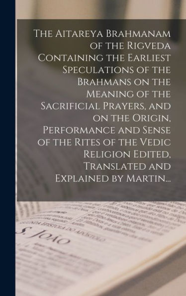 The Aitareya Brahmanam Of The Rigveda Containing The Earliest Speculations Of The Brahmans On The Meaning Of The Sacrificial Prayers, And On The ... Edited, Translated And Explained By Martin...