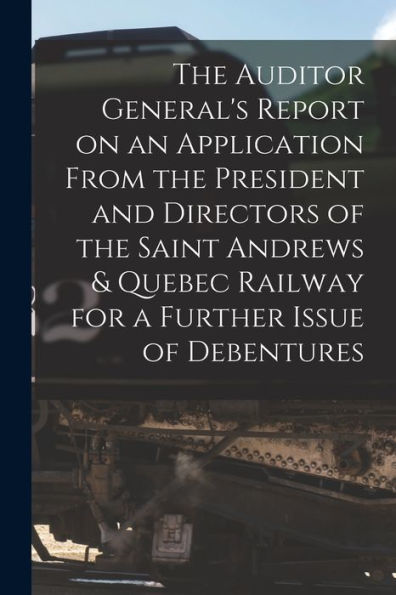 The Auditor General'S Report On An Application From The President And Directors Of The Saint Andrews & Quebec Railway For A Further Issue Of Debentures [Microform]