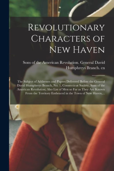Revolutionary Characters Of New Haven; The Subject Of Addresses And Papers Delivered Before The General David Humphreys Branch, No. 1, Connecticut ... Far As They Are Known From The Territory...