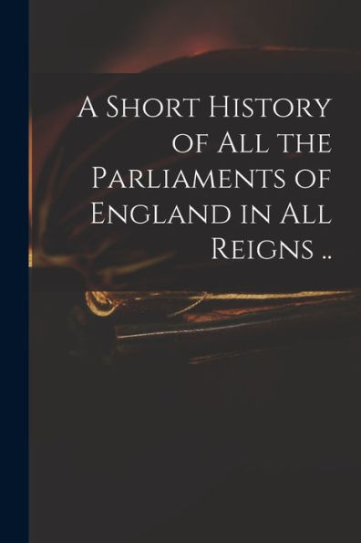 A Short History Of All The Parliaments Of England In All Reigns ..