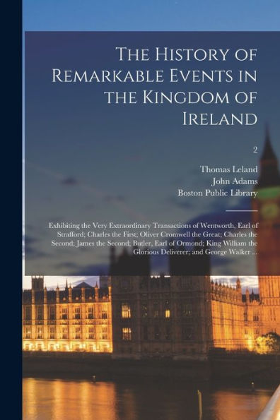The History Of Remarkable Events In The Kingdom Of Ireland: Exhibiting The Very Extraordinary Transactions Of Wentworth, Earl Of Strafford; Charles ... The Second; Butler, Earl Of Ormond;...; 2