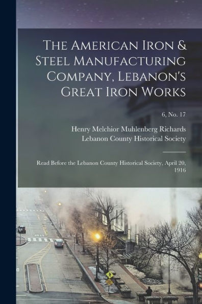The American Iron & Steel Manufacturing Company, Lebanon'S Great Iron Works: Read Before The Lebanon County Historical Society, April 20, 1916; 6, No. 17