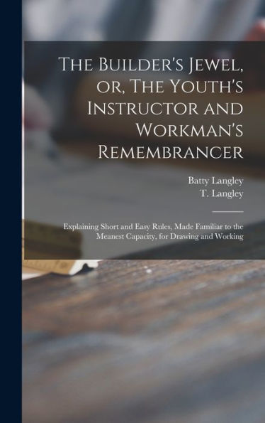 The Builder'S Jewel, Or, The Youth'S Instructor And Workman'S Remembrancer: Explaining Short And Easy Rules, Made Familiar To The Meanest Capacity, For Drawing And Working