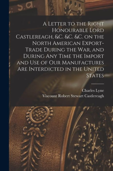 A Letter To The Right Honourable Lord Castlereagh, &C. &C. &C. On The North American Export-Trade During The War, And During Any Time The Import And ... Interdicted In The United States [Microform]
