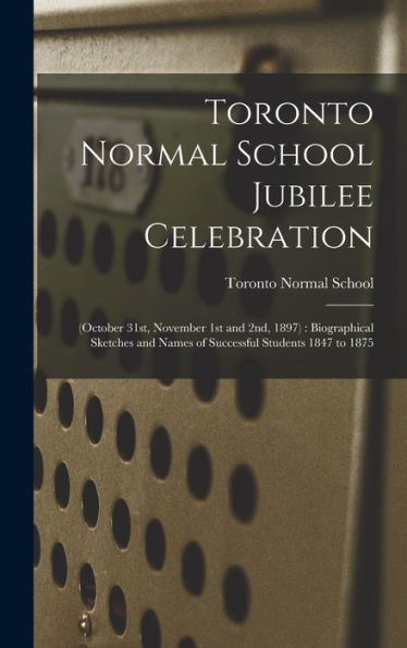 Toronto Normal School Jubilee Celebration [Microform]: (October 31St, November 1St And 2Nd, 1897): Biographical Sketches And Names Of Successful Students 1847 To 1875