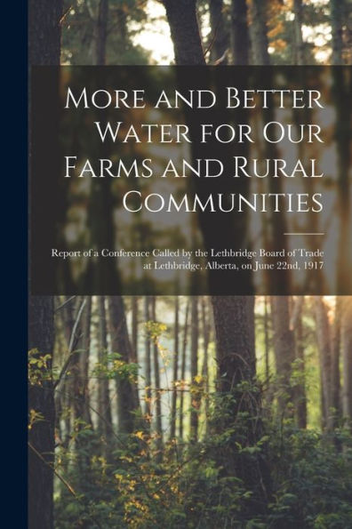 More And Better Water For Our Farms And Rural Communities [Microform]: Report Of A Conference Called By The Lethbridge Board Of Trade At Lethbridge, Alberta, On June 22Nd, 1917