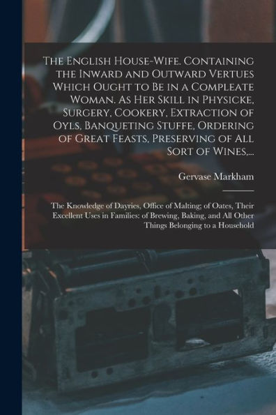 The English House-Wife. Containing The Inward And Outward Vertues Which Ought To Be In A Compleate Woman. As Her Skill In Physicke, Surgery, Cookery, ... Feasts, Preserving Of All Sort Of Wines, ...
