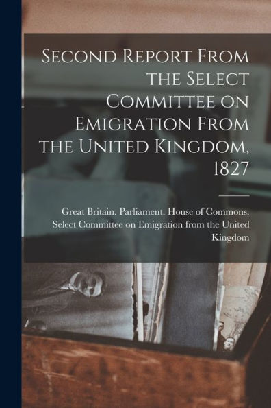 Second Report From The Select Committee On Emigration From The United Kingdom, 1827 [Microform]