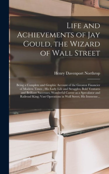 Life And Achievements Of Jay Gould, The Wizard Of Wall Street [Microform]: Being A Complete And Graphic Account Of The Greatest Financier Of Modern ... Brilliant Successes; Wonderful Career As A...