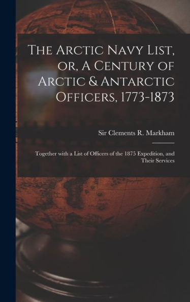 The Arctic Navy List, Or, A Century Of Arctic & Antarctic Officers, 1773-1873 [Microform]: Together With A List Of Officers Of The 1875 Expedition, And Their Services